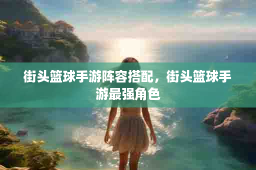 街头篮球手游阵容搭配，街头篮球手游最强角色