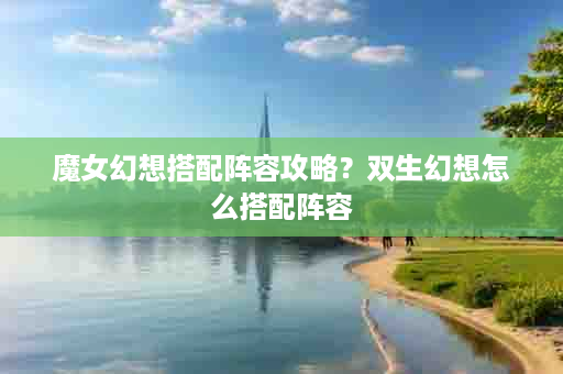 魔女幻想搭配阵容攻略？双生幻想怎么搭配阵容