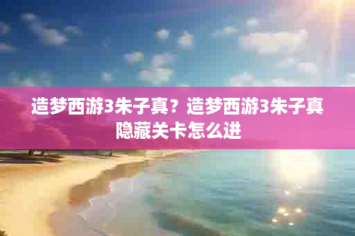 造梦西游3朱子真？造梦西游3朱子真隐藏关卡怎么进