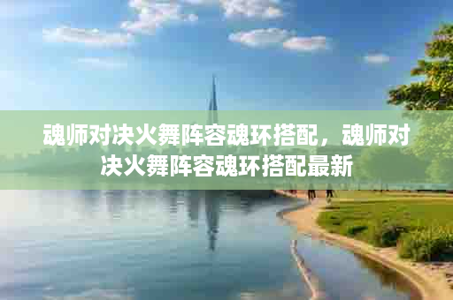 魂师对决火舞阵容魂环搭配，魂师对决火舞阵容魂环搭配最新