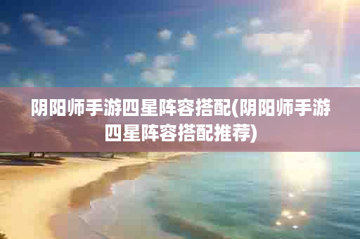 阴阳师手游四星阵容搭配(阴阳师手游四星阵容搭配推荐)