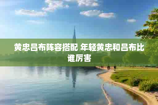 黄忠吕布阵容搭配 年轻黄忠和吕布比谁厉害