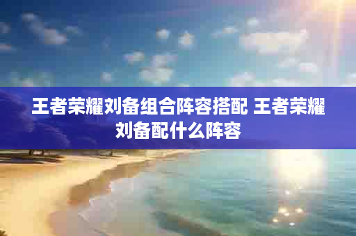 王者荣耀刘备组合阵容搭配 王者荣耀刘备配什么阵容