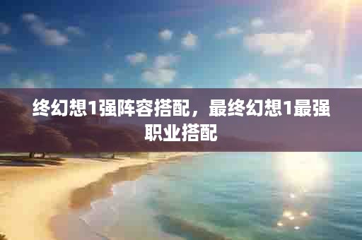 终幻想1强阵容搭配，最终幻想1最强职业搭配