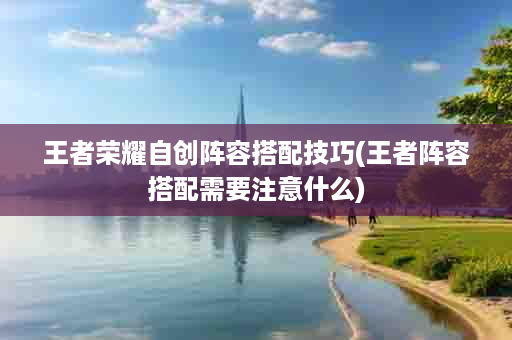 王者荣耀自创阵容搭配技巧(王者阵容搭配需要注意什么)