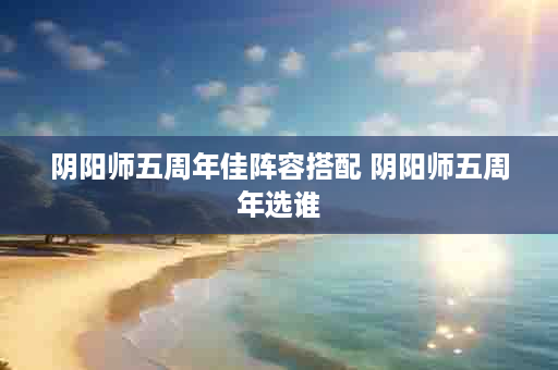阴阳师五周年佳阵容搭配 阴阳师五周年选谁
