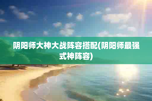 阴阳师大神大战阵容搭配(阴阳师最强式神阵容)