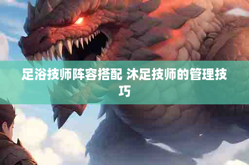 足浴技师阵容搭配 沐足技师的管理技巧