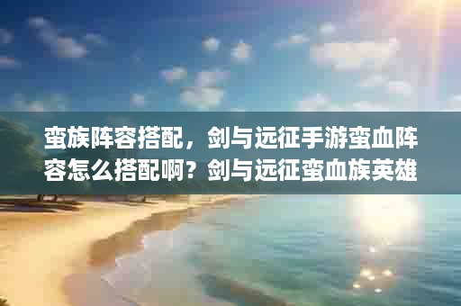 蛮族阵容搭配，剑与远征手游蛮血阵容怎么搭配啊？剑与远征蛮血族英雄排行
