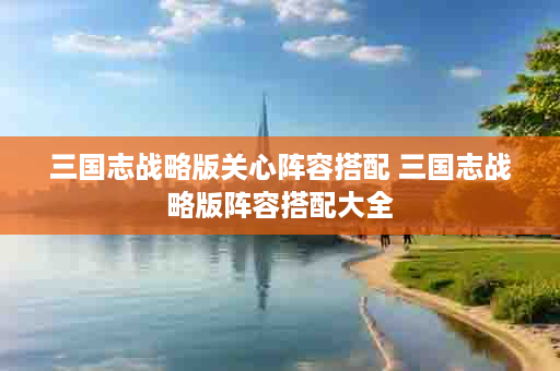 三国志战略版关心阵容搭配 三国志战略版阵容搭配大全
