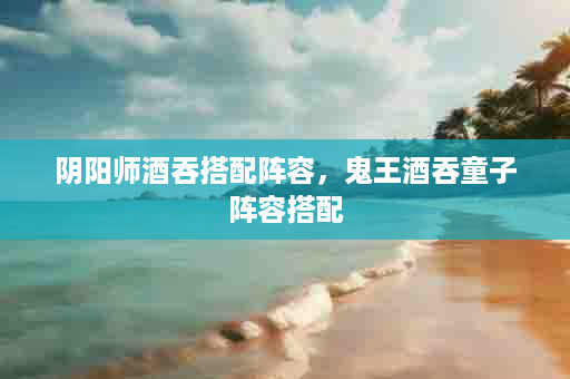 阴阳师酒吞搭配阵容，鬼王酒吞童子阵容搭配