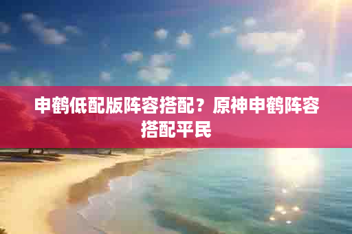 申鹤低配版阵容搭配？原神申鹤阵容搭配平民