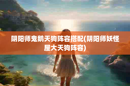 阴阳师鬼鹅天狗阵容搭配(阴阳师妖怪屋大天狗阵容)