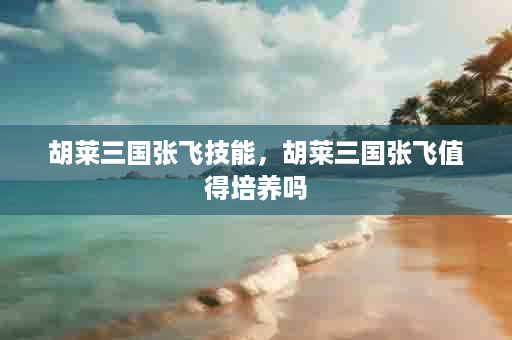 胡莱三国张飞技能，胡莱三国张飞值得培养吗