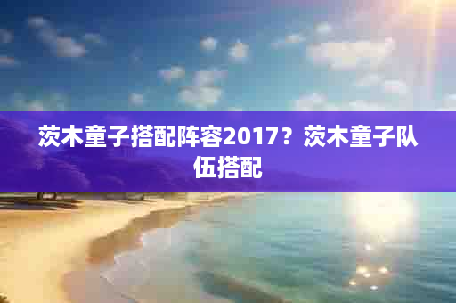 茨木童子搭配阵容2017？茨木童子队伍搭配