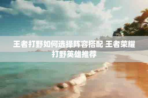 王者打野如何选择阵容搭配 王者荣耀打野英雄推荐
