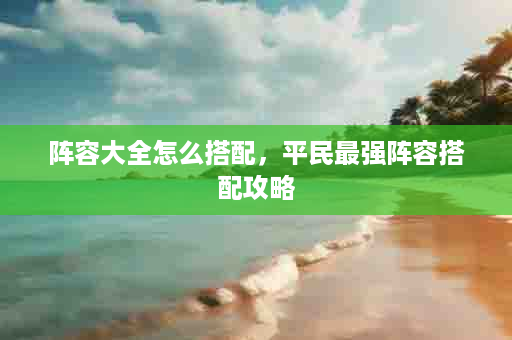 阵容大全怎么搭配，平民最强阵容搭配攻略