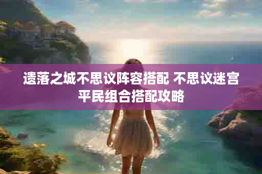 遗落之城不思议阵容搭配 不思议迷宫平民组合搭配攻略