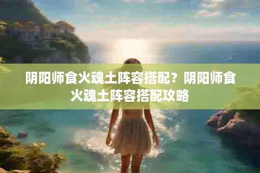 阴阳师食火魂土阵容搭配？阴阳师食火魂土阵容搭配攻略