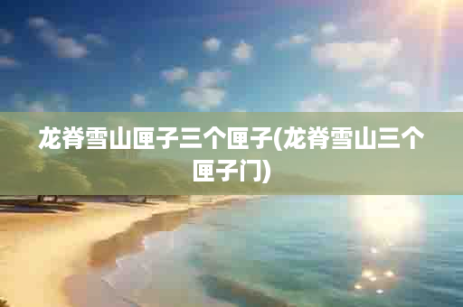 龙脊雪山匣子三个匣子(龙脊雪山三个匣子门)