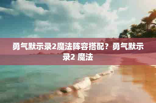 勇气默示录2魔法阵容搭配？勇气默示录2 魔法