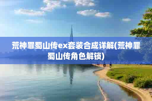 荒神罪蜀山传ex套装合成详解(荒神罪蜀山传角色解锁)