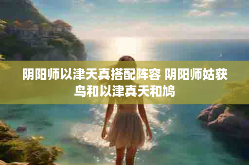 阴阳师以津天真搭配阵容 阴阳师姑获鸟和以津真天和鸠