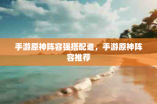 手游原神阵容强搭配谁，手游原神阵容推荐