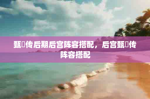甄嬛传后期后宫阵容搭配，后宫甄嬛传阵容搭配