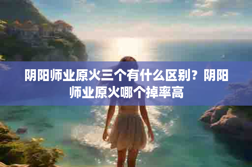 阴阳师业原火三个有什么区别？阴阳师业原火哪个掉率高