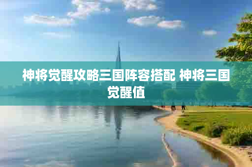 神将觉醒攻略三国阵容搭配 神将三国觉醒值
