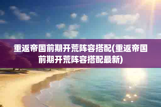 重返帝国前期开荒阵容搭配(重返帝国前期开荒阵容搭配最新)