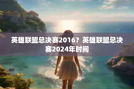 英雄联盟总决赛2016？英雄联盟总决赛2024年时间
