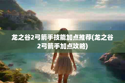 龙之谷2弓箭手技能加点推荐(龙之谷2弓箭手加点攻略)