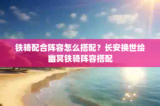 铁骑配合阵容怎么搭配？长安换世绘幽冥铁骑阵容搭配