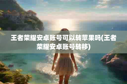 王者荣耀安卓账号可以转苹果吗(王者荣耀安卓账号转移)