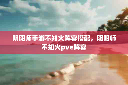 阴阳师手游不知火阵容搭配，阴阳师不知火pve阵容