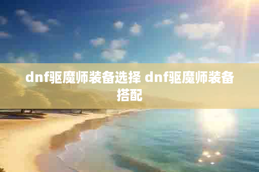 dnf驱魔师装备选择 dnf驱魔师装备搭配