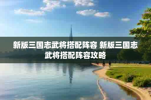 新版三国志武将搭配阵容 新版三国志武将搭配阵容攻略
