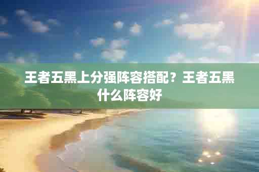 王者五黑上分强阵容搭配？王者五黑什么阵容好