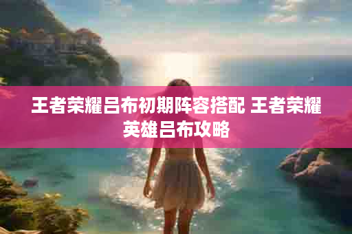 王者荣耀吕布初期阵容搭配 王者荣耀英雄吕布攻略