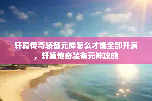 轩辕传奇装备元神怎么才能全部开满，轩辕传奇装备元神攻略
