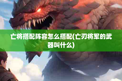 亡将搭配阵容怎么搭配(亡刃将军的武器叫什么)