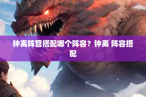钟离阵营搭配哪个阵容？钟离 阵容搭配