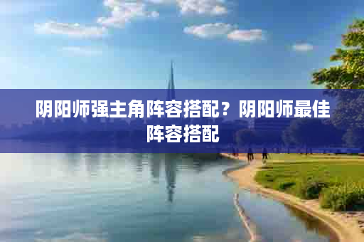阴阳师强主角阵容搭配？阴阳师最佳阵容搭配