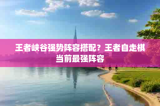 王者峡谷强势阵容搭配？王者自走棋当前最强阵容