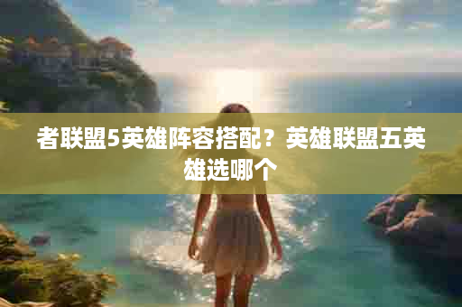 者联盟5英雄阵容搭配？英雄联盟五英雄选哪个
