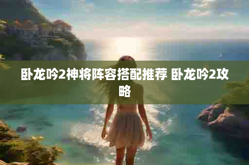 卧龙吟2神将阵容搭配推荐 卧龙吟2攻略