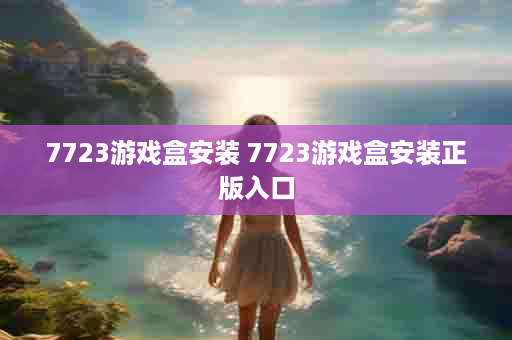 7723游戏盒安装 7723游戏盒安装正版入口