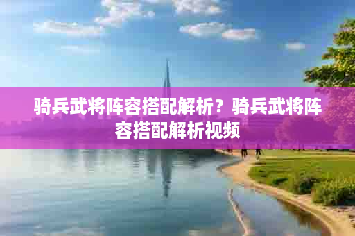 骑兵武将阵容搭配解析？骑兵武将阵容搭配解析视频